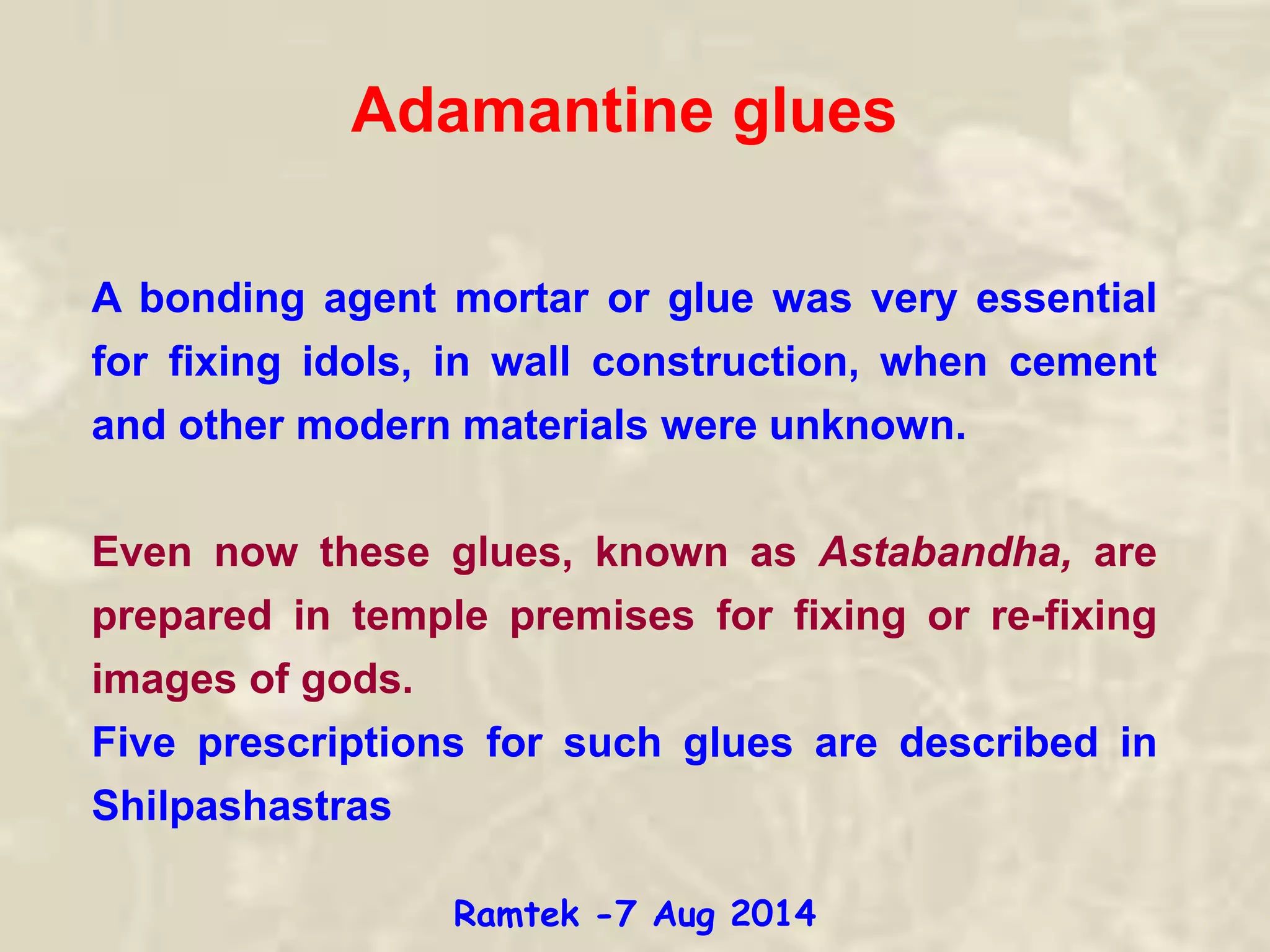 Adamantine glues
A bonding agent mortar or glue was very essential
for fixing idols, in wall construction, when cement
and other modern materials were unknown.
Even now these glues, known as Astabandha, are
prepared in temple premises for fixing or re-fixing
images of gods.
Five prescriptions for such glues are described in
Shilpashastras
Ramtek -7 Aug 2014
 