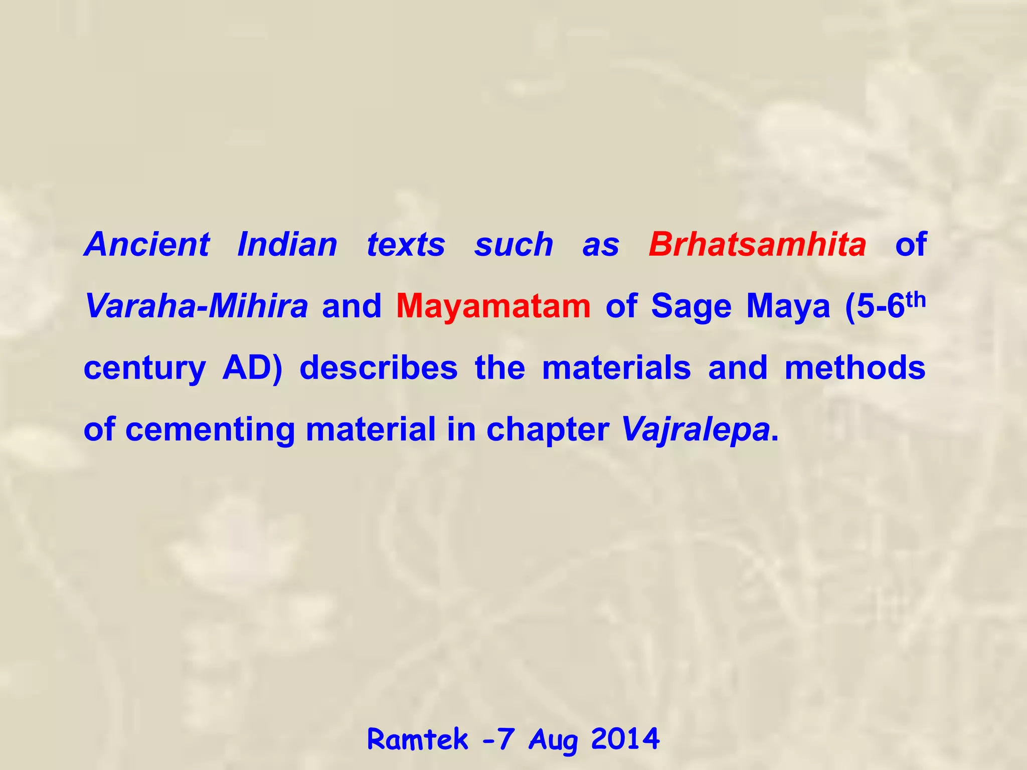 Ancient Indian texts such as Brhatsamhita of
Varaha-Mihira and Mayamatam of Sage Maya (5-6th
century AD) describes the materials and methods
of cementing material in chapter Vajralepa.
Ramtek -7 Aug 2014
 
