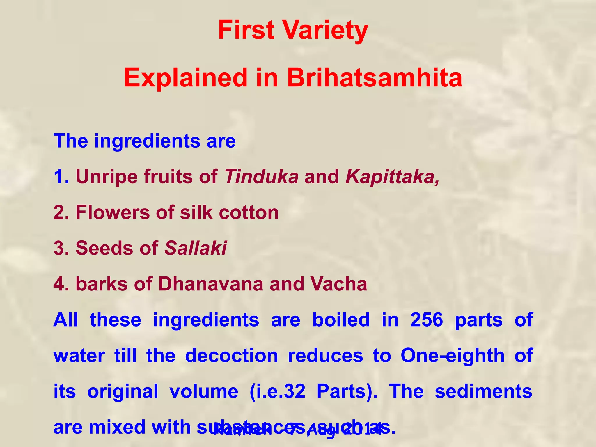 The ingredients are
1. Unripe fruits of Tinduka and Kapittaka,
2. Flowers of silk cotton
3. Seeds of Sallaki
4. barks of Dhanavana and Vacha
All these ingredients are boiled in 256 parts of
water till the decoction reduces to One-eighth of
its original volume (i.e.32 Parts). The sediments
are mixed with substances, such as.
First Variety
Explained in Brihatsamhita
Ramtek -7 Aug 2014
 