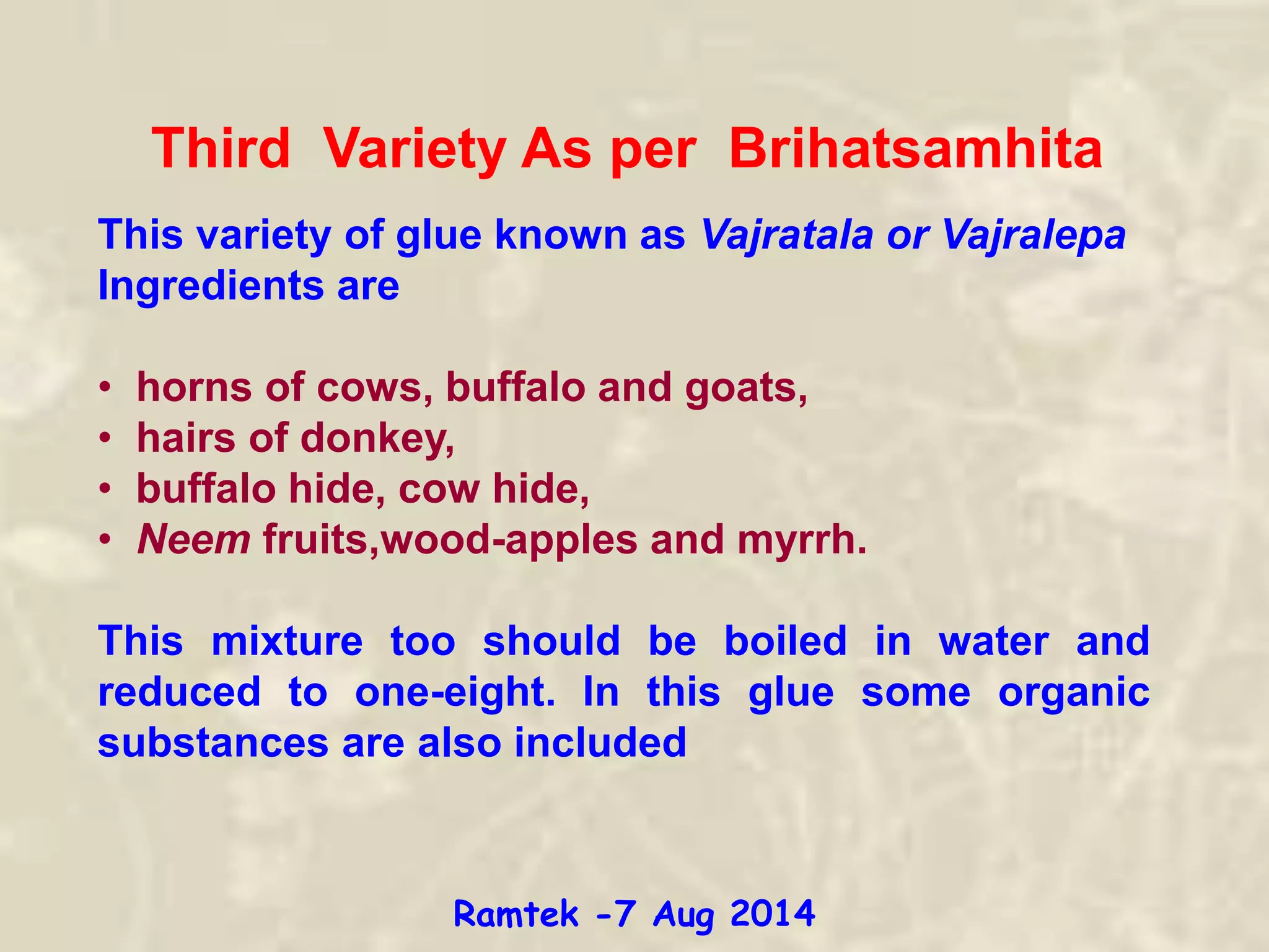 Third Variety As per Brihatsamhita
This variety of glue known as Vajratala or Vajralepa
Ingredients are
• horns of cows, buffalo and goats,
• hairs of donkey,
• buffalo hide, cow hide,
• Neem fruits,wood-apples and myrrh.
This mixture too should be boiled in water and
reduced to one-eight. In this glue some organic
substances are also included
Ramtek -7 Aug 2014
 
