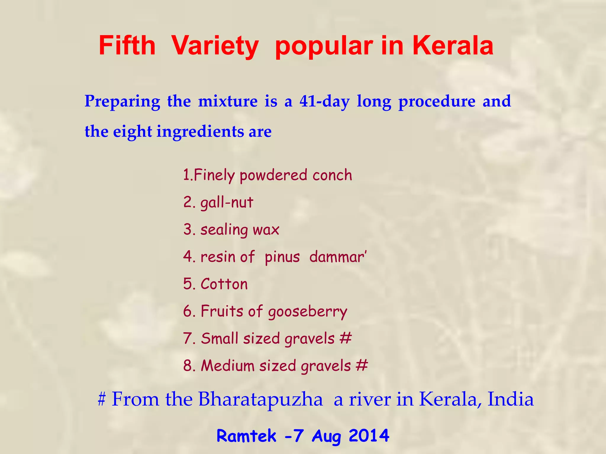 Fifth Variety popular in Kerala
Preparing the mixture is a 41-day long procedure and
the eight ingredients are
# From the Bharatapuzha a river in Kerala, India
1.Finely powdered conch
2. gall-nut
3. sealing wax
4. resin of pinus dammar’
5. Cotton
6. Fruits of gooseberry
7. Small sized gravels #
8. Medium sized gravels #
Ramtek -7 Aug 2014
 