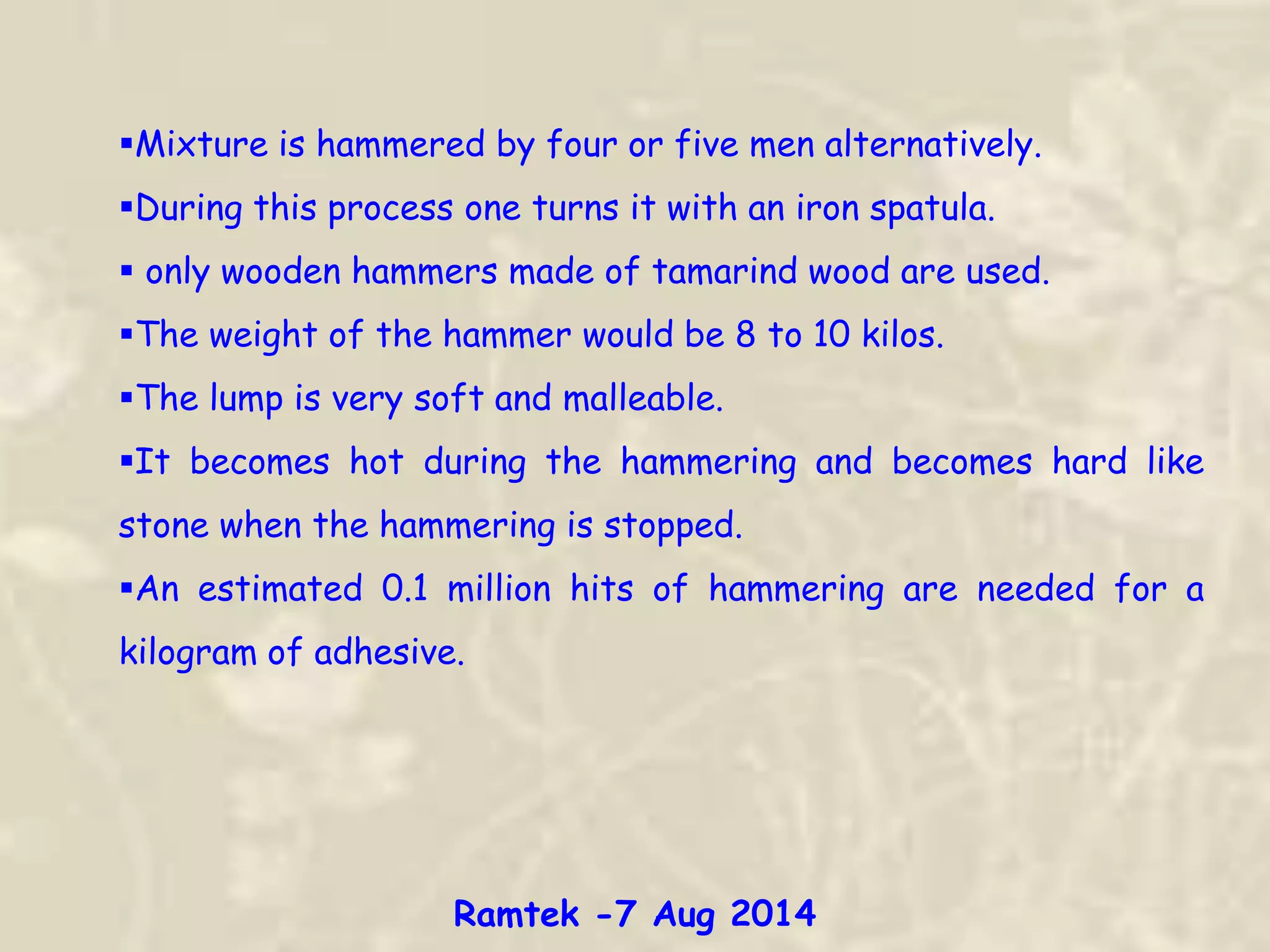 Mixture is hammered by four or five men alternatively.
During this process one turns it with an iron spatula.
 only wooden hammers made of tamarind wood are used.
The weight of the hammer would be 8 to 10 kilos.
The lump is very soft and malleable.
It becomes hot during the hammering and becomes hard like
stone when the hammering is stopped.
An estimated 0.1 million hits of hammering are needed for a
kilogram of adhesive.
Ramtek -7 Aug 2014
 