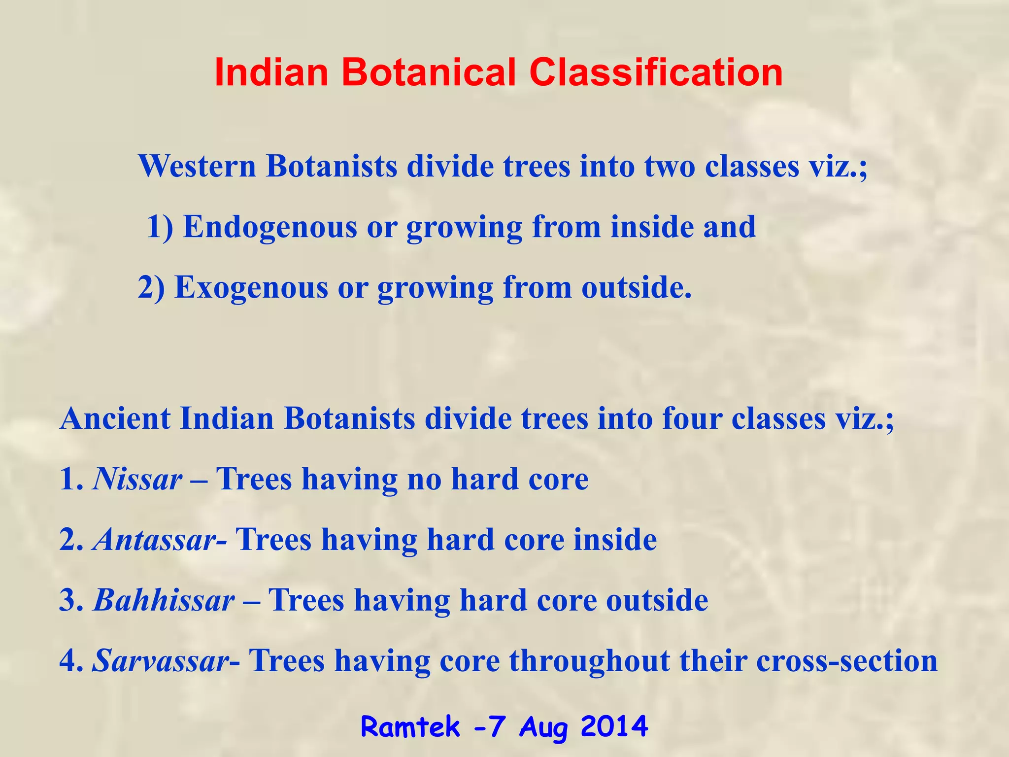 Indian Botanical Classification
Western Botanists divide trees into two classes viz.;
1) Endogenous or growing from inside and
2) Exogenous or growing from outside.
Ancient Indian Botanists divide trees into four classes viz.;
1. Nissar – Trees having no hard core
2. Antassar- Trees having hard core inside
3. Bahhissar – Trees having hard core outside
4. Sarvassar- Trees having core throughout their cross-section
Ramtek -7 Aug 2014
 