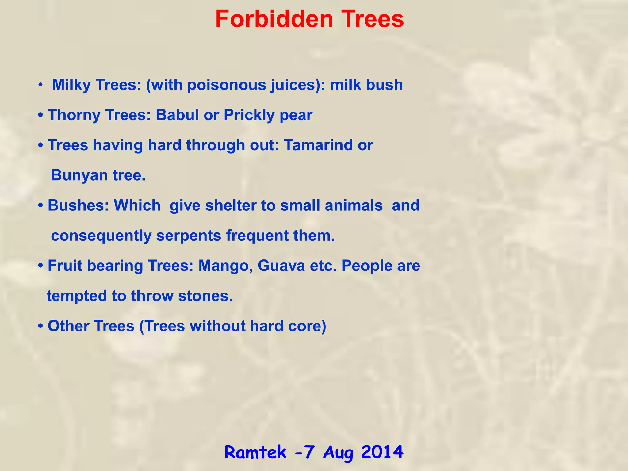 Forbidden Trees
• Milky Trees: (with poisonous juices): milk bush
• Thorny Trees: Babul or Prickly pear
• Trees having hard through out: Tamarind or
Bunyan tree.
• Bushes: Which give shelter to small animals and
consequently serpents frequent them.
• Fruit bearing Trees: Mango, Guava etc. People are
tempted to throw stones.
• Other Trees (Trees without hard core)
Ramtek -7 Aug 2014
 