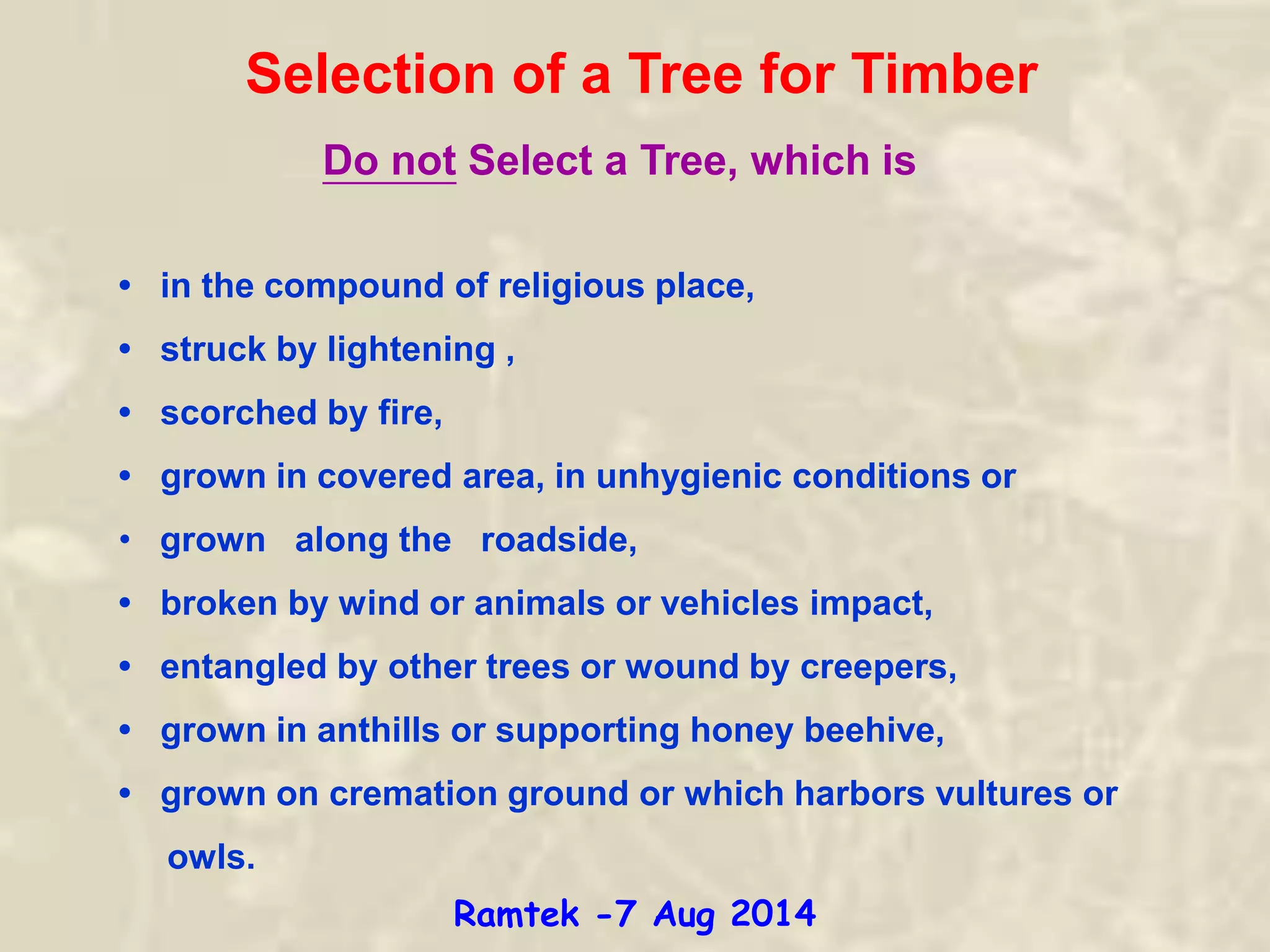 Selection of a Tree for Timber
• in the compound of religious place,
• struck by lightening ,
• scorched by fire,
• grown in covered area, in unhygienic conditions or
• grown along the roadside,
• broken by wind or animals or vehicles impact,
• entangled by other trees or wound by creepers,
• grown in anthills or supporting honey beehive,
• grown on cremation ground or which harbors vultures or
owls.
Do not Select a Tree, which is
Ramtek -7 Aug 2014
 