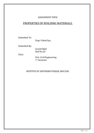 1 | P a g e
ASSIGNMENT TOPIC
PROPERTIES OF BUILDING MATERIALS.
Submitted To:
Engr: Fahad Ijaz.
Submitted By:
Junaid Iqbal
Roll No.20
Class:
B.Sc. CivilEngineering
1st Semester
INSTITITE OF SOUTHERN PUNJAB, MULTAN.
 