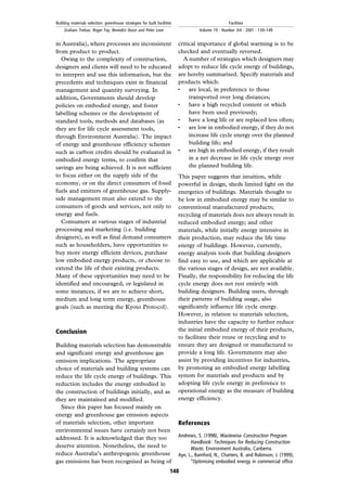 in Australia), where processes are inconsistent
from product to product.
Owing to the complexity of construction,
designers and clients will need to be educated
to interpret and use this information, but the
precedents and techniques exist in financial
management and quantity surveying. In
addition, Governments should develop
policies on embodied energy, and foster
labelling schemes or the development of
standard tools, methods and databases (as
they are for life cycle assessment tools,
through Environment Australia). The impact
of energy and greenhouse efficiency schemes
such as carbon credits should be evaluated in
embodied energy terms, to confirm that
savings are being achieved. It is not sufficient
to focus either on the supply side of the
economy, or on the direct consumers of fossil
fuels and emitters of greenhouse gas. Supply-
side management must also extend to the
consumers of goods and services, not only to
energy and fuels.
Consumers at various stages of industrial
processing and marketing (i.e. building
designers), as well as final demand consumers
such as householders, have opportunities to
buy more energy efficient devices, purchase
low embodied energy products, or choose to
extend the life of their existing products.
Many of these opportunities may need to be
identified and encouraged, or legislated in
some instances, if we are to achieve short,
medium and long term energy, greenhouse
goals (such as meeting the Kyoto Protocol).
Conclusion
Building materials selection has demonstrable
and significant energy and greenhouse gas
emission implications. The appropriate
choice of materials and building systems can
reduce the life cycle energy of buildings. This
reduction includes the energy embodied in
the construction of buildings initially, and as
they are maintained and modified.
Since this paper has focused mainly on
energy and greenhouse gas emission aspects
of materials selection, other important
environmental issues have certainly not been
addressed. It is acknowledged that they too
deserve attention. Nonetheless, the need to
reduce Australia's anthropogenic greenhouse
gas emissions has been recognised as being of
critical importance if global warming is to be
checked and eventually reversed.
A number of strategies which designers may
adopt to reduce life cycle energy of buildings,
are hereby summarised. Specify materials and
products which:
. are local, in preference to those
transported over long distances;
. have a high recycled content or which
have been used previously;
. have a long life or are replaced less often;
. are low in embodied energy, if they do not
increase life cycle energy over the planned
building life; and
. are high in embodied energy, if they result
in a net decrease in life cycle energy over
the planned building life.
This paper suggests that intuition, while
powerful in design, sheds limited light on the
energetics of buildings. Materials thought to
be low in embodied energy may be similar to
conventional manufactured products;
recycling of materials does not always result in
reduced embodied energy; and other
materials, while initially energy intensive in
their production, may reduce the life time
energy of buildings. However, currently,
energy analysis tools that building designers
find easy to use, and which are applicable at
the various stages of design, are not available.
Finally, the responsibility for reducing the life
cycle energy does not rest entirely with
building designers. Building users, through
their patterns of building usage, also
significantly influence life cycle energy.
However, in relation to materials selection,
industries have the capacity to further reduce
the initial embodied energy of their products,
to facilitate their reuse or recycling and to
ensure they are designed or manufactured to
provide a long life. Governments may also
assist by providing incentives for industries,
by promoting an embodied energy labelling
system for materials and products and by
adopting life cycle energy in preference to
operational energy as the measure of building
energy efficiency.
References
Andrews, S. (1998), Wastewise Construction Program
Handbook: Techniques for Reducing Construction
Waste, Environment Australia, Canberra.
Aye, L., Bamford, N., Charters, B. and Robinson, J. (1999),
``Optimising embodied energy in commercial office
148
Building materials selection: greenhouse strategies for built facilities
Graham Treloar, Roger Fay, Benedict Ilozor and Peter Love
Facilities
Volume 19 . Number 3/4 . 2001 . 139±149
 
