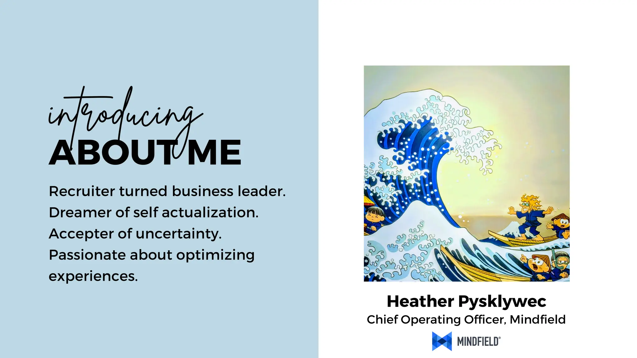 Chief Operating Officer, Mindfield
Heather Pysklywec
ABOUT ME
Recruiter turned business leader.
Dreamer of self actualization.
Accepter of uncertainty.
Passionate about optimizing
experiences.
introducing
 