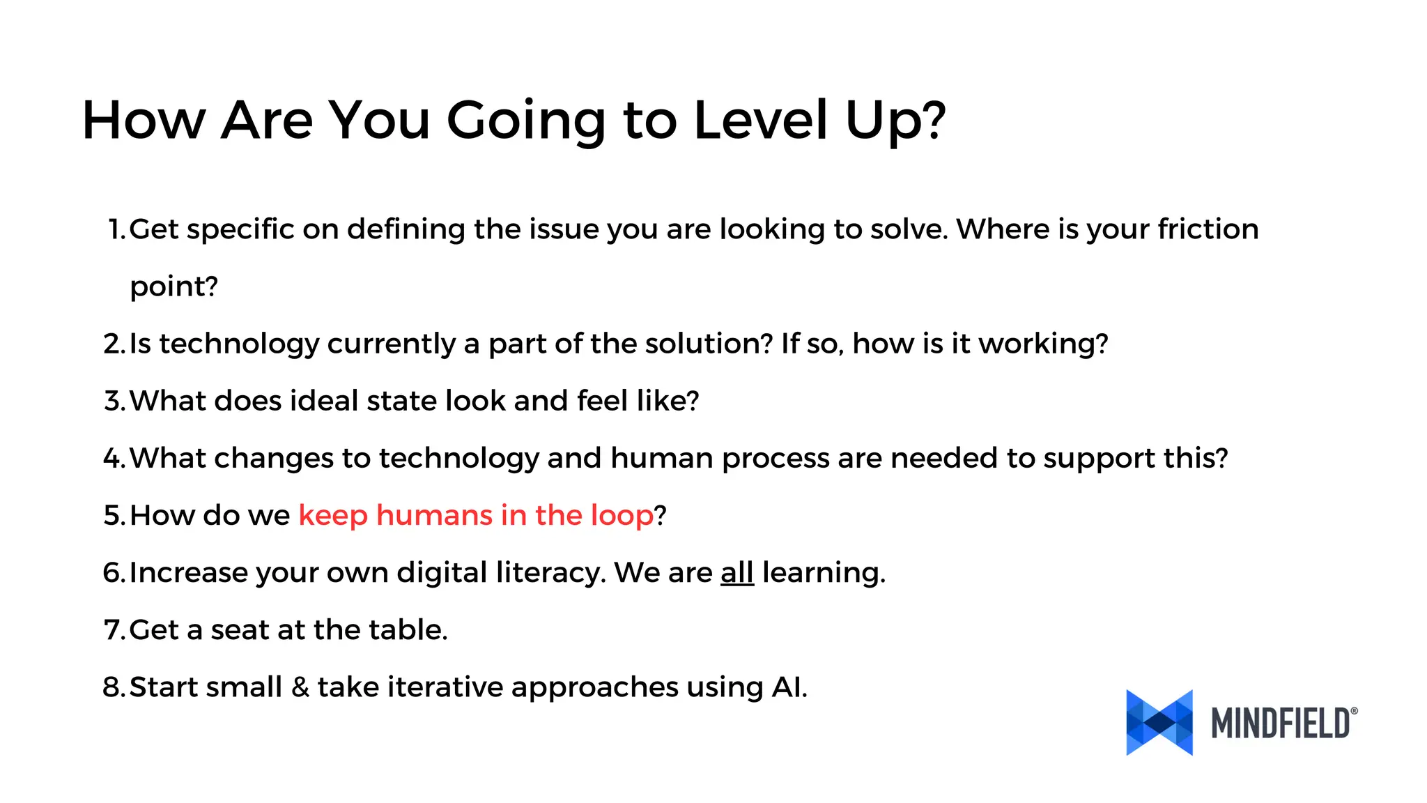 Get specific on defining the issue you are looking to solve. Where is your friction
point?
1.
Is technology currently a part of the solution? If so, how is it working?
2.
What does ideal state look and feel like?
3.
What changes to technology and human process are needed to support this?
4.
How do we keep humans in the loop?
5.
Increase your own digital literacy. We are all learning.
6.
Get a seat at the table.
7.
Start small & take iterative approaches using AI.
8.
How Are You Going to Level Up?
 