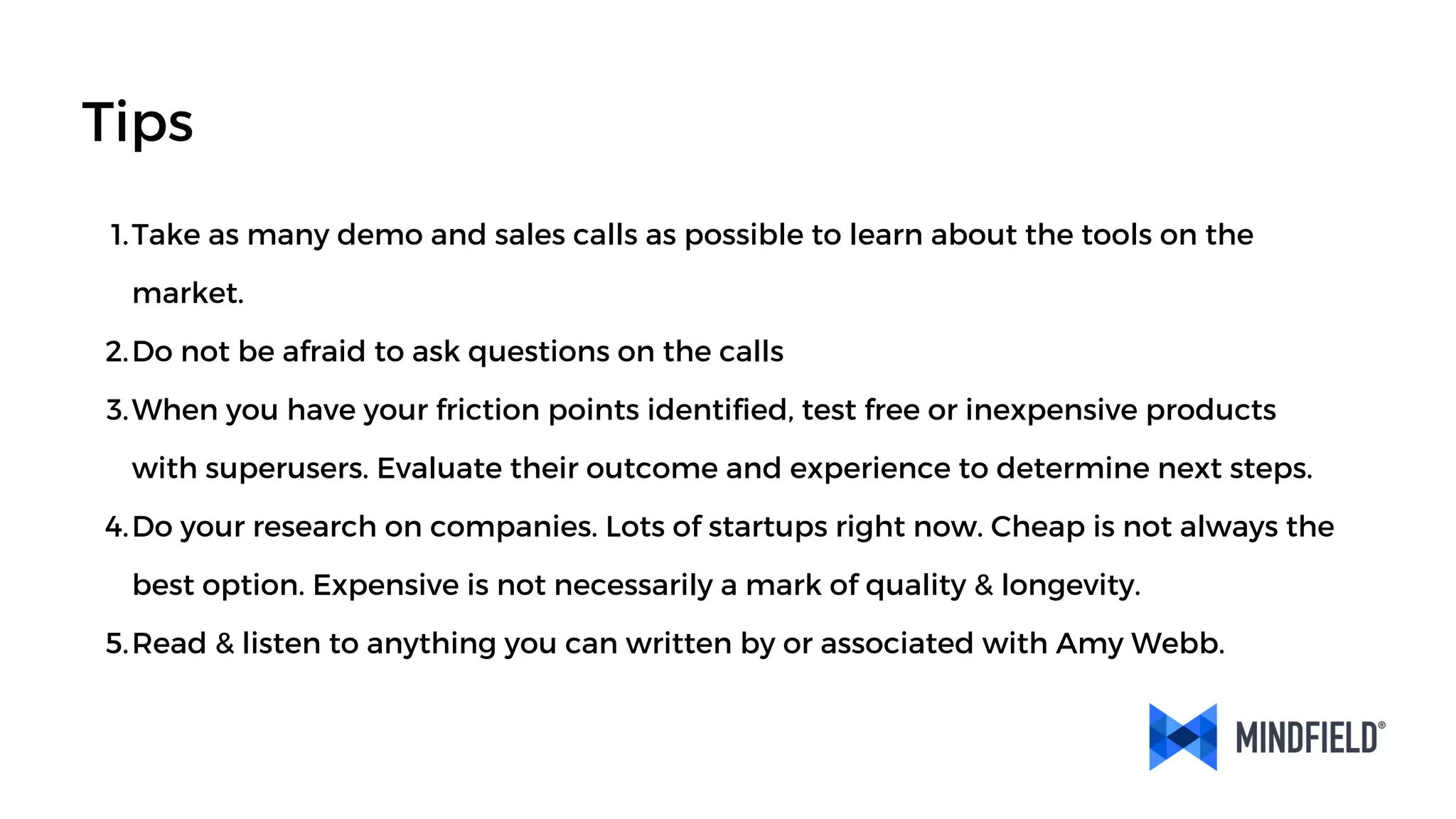 Take as many demo and sales calls as possible to learn about the tools on the
market.
1.
Do not be afraid to ask questions on the calls
2.
When you have your friction points identified, test free or inexpensive products
with superusers. Evaluate their outcome and experience to determine next steps.
3.
Do your research on companies. Lots of startups right now. Cheap is not always the
best option. Expensive is not necessarily a mark of quality & longevity.
4.
Read & listen to anything you can written by or associated with Amy Webb.
5.
Tips
 