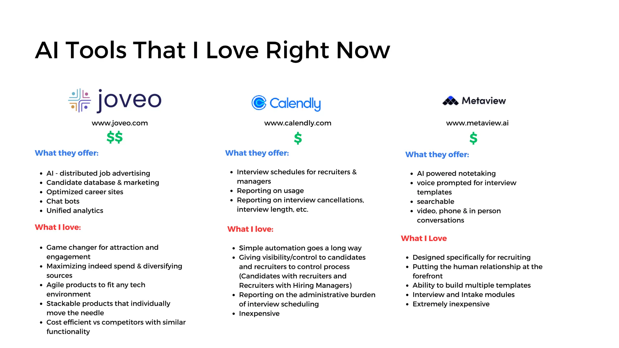 AI Tools That I Love Right Now
www.joveo.com www.calendly.com
What they offer:
AI - distributed job advertising
Candidate database & marketing
Optimized career sites
Chat bots
Unified analytics
What they offer:
Interview schedules for recruiters &
managers
Reporting on usage
Reporting on interview cancellations,
interview length, etc.
What they offer:
AI powered notetaking
voice prompted for interview
templates
searchable
video, phone & in person
conversations
$ $
$$
www.metaview.ai
What I love:
Game changer for attraction and
engagement
Maximizing indeed spend & diversifying
sources
Agile products to fit any tech
environment
Stackable products that individually
move the needle
Cost efficient vs competitors with similar
functionality
What I love:
Simple automation goes a long way
Giving visibility/control to candidates
and recruiters to control process
(Candidates with recruiters and
Recruiters with Hiring Managers)
Reporting on the administrative burden
of interview scheduling
Inexpensive
What I Love
Designed specifically for recruiting
Putting the human relationship at the
forefront
Ability to build multiple templates
Interview and Intake modules
Extremely inexpensive
 