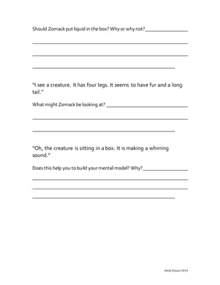Emily Kissner 2014 
Should Zomack put liquid in the box? Why or why not? 
“I see a creature. It has four legs. It seems to have fur and a long 
tail.” 
What might Zomack be looking at? 
“Oh, the creature is sitting in a box. It is making a whirring 
sound.” 
Does this help you to build your mental model? Why? 
