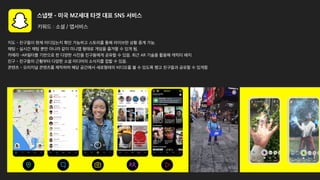 스냅챗 - 미국 MZ세대 타겟 대표 SNS 서비스
키워드 : 소셜 / 앱서비스
지도 - 친구들이 현재 어디있는지 확인 가능하고 스토리를 통해 라이브한 상황 중계 가능.
채팅 - 실시간 채팅 뿐만 아니라 같이 미니앱 형태로 게임을 즐겨할 수 있게 됨,
카메라 -AR필터를 기반으로 한 다양한 사진을 친구들에게 공유할 수 있음. 최근 AR 기술을 활용해 캐릭터 배치
친구 - 친구들의 근황부터 다양한 소셜 미디어의 소식지를 접할 수 있음.
콘텐츠 - 오리지널 콘텐츠를 제작하며 해당 공간에서 세로형태의 비디오를 볼 수 있도록 했고 친구들과 공유할 수 있게함
 
