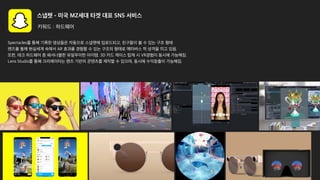 스냅챗 - 미국 MZ세대 타겟 대표 SNS 서비스
키워드 : 하드웨어
Spectacles를 통해 기록한 영상들은 자동으로 스냅챗에 업로드되고, 친구들이 볼 수 있는 구조 형태
렌즈를 통해 현실세계 속에서 AR 효과를 경험할 수 있는 구조의 형태로 메타버스 적 성격을 띄고 있음.
또한, 테크 하드웨어 중 패셔너블한 유일무이한 아이템. 3D 카드 케이스 탑재 시 VR경험이 동시에 가능해짐.
Lens Studio를 통해 크리에이터는 렌즈 기반의 콘텐츠를 제작할 수 있으며, 동시에 수익창출이 가능해짐.
 