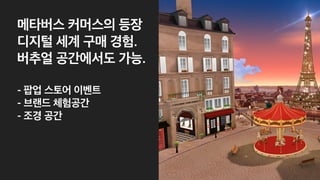 메타버스 커머스의 등장
디지털 세계 구매 경험.
버추얼 공간에서도 가능.
 
- 팝업 스토어 이벤트
 
- 브랜드 체험공간
 
- 조경 공간
 