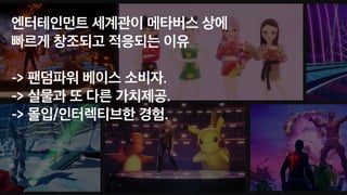 엔터테인먼트 세계관이 메타버스 상에
 
빠르게 창조되고 적응되는 이유
 
 
-> 팬덤파워 베이스 소비자.
 
-> 실물과 또 다른 가치제공.
-> 몰입/인터렉티브한 경험.
 