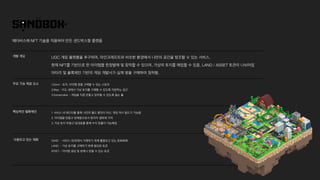 개발 개요
메타버스에 NFT 기술을 적용하여 만든 샌드박스형 플랫폼
UGC 게임 플랫폼을 추구하며, 마인크래프트와 비슷한 환경에서 나만의 공간을 창조할 수 있는 서비스.
 
현재 NFT를 기반으로 한 아이템을 한정발매 및 창작할 수 있으며, 가상의 토지를 매입할 수 있음. LAND / ASSET 토큰이 나뉘어짐
 
아타리 및 블록체인 기반의 게임 개발사가 실제 땅을 구매하여 정착함.
주요 기능 제공 요소 1.Store - 토지, 아이템 등을 구매할 수 있는 스토어
 
2.Map - 지도 내에서 가상 토지를 구매할 수 있도록 지원하는 공간
 
3.Gamemaker - 게임을 직접 만들고 창작할 수 있도록 돕는 툴
핵심적인 밸류체인 1. 서비스 내 에디터를 통해 나만의 월드 뿐만이 아닌, 게임 역시 빌드가 가능함
 
2. 아이템을 만들고 판매함으로서 창작자 생태계 기여
 
3. 가상 토지 부동산 임대료를 통해 수익 창출이 가능해짐
사용되고 있는 재화 SAND - 서비스 내/외에서 거래하기 위해 활용되고 있는 암호화폐
 
LAND - 가상 토지를 구매하기 위해 필요한 토큰
 
ASSET - 아이템 생성 및 판매시 얻을 수 있는 토큰
 