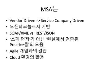 MSA는
• Vendor Driven -> Service Company Driven
• 오픈테크놀로지 기반
• SOAP/XML vs. REST/JSON
• ‘스펙 먼저’가 아닌 ‘현실에서 검증된
Practice들’의 모...
