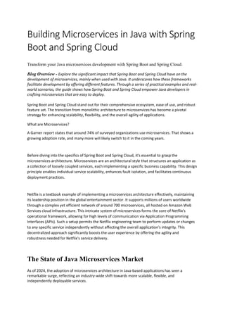 Building Microservices in Java with Spring
Boot and Spring Cloud
Transform your Java microservices development with Spring Boot and Spring Cloud.
Blog Overview - Explore the significant impact that Spring Boot and Spring Cloud have on the
development of microservices, mainly when used with Java. It underscores how these frameworks
facilitate development by offering different features. Through a series of practical examples and real-
world scenarios, the guide shows how Spring Boot and Spring Cloud empower Java developers in
crafting microservices that are easy to deploy.
Spring Boot and Spring Cloud stand out for their comprehensive ecosystem, ease of use, and robust
feature set. The transition from monolithic architecture to microservices has become a pivotal
strategy for enhancing scalability, flexibility, and the overall agility of applications.
What are Microservices?
A Garner report states that around 74% of surveyed organizations use microservices. That shows a
growing adoption rate, and many more will likely switch to it in the coming years.
Before diving into the specifics of Spring Boot and Spring Cloud, it's essential to grasp the
microservices architecture. Microservices are an architectural style that structures an application as
a collection of loosely coupled services, each implementing a specific business capability. This design
principle enables individual service scalability, enhances fault isolation, and facilitates continuous
deployment practices.
Netflix is a textbook example of implementing a microservices architecture effectively, maintaining
its leadership position in the global entertainment sector. It supports millions of users worldwide
through a complex yet efficient network of around 700 microservices, all hosted on Amazon Web
Services cloud infrastructure. This intricate system of microservices forms the core of Netflix's
operational framework, allowing for high levels of communication via Application Programming
Interfaces (APIs). Such a setup permits the Netflix engineering team to perform updates or changes
to any specific service independently without affecting the overall application's integrity. This
decentralized approach significantly boosts the user experience by offering the agility and
robustness needed for Netflix's service delivery.
The State of Java Microservices Market
As of 2024, the adoption of microservices architecture in Java-based applications has seen a
remarkable surge, reflecting an industry-wide shift towards more scalable, flexible, and
independently deployable services.
 
