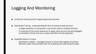 Logging And Monitoring
■ Critical for tracking what’s happening across services
■ Distributed Tracing - understanding the flow of events across services
– A single operation or transaction may involve calls to multiple services.
– To reconstruct the entire sequence of steps, each service should propagate
a correlation ID that acts as a unique identifier for that operation.
■ Available options in Azure
– Application Insights - managed service in Azure that ingests and stores
telemetry data, and provides tools for analyzing and searching the data.
 