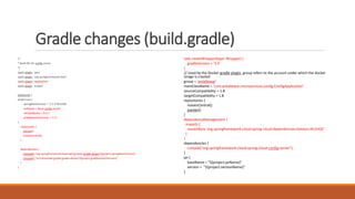 Gradle changes (build.gradle)
/*
* Build file for config server
*/
apply plugin: 'java'
apply plugin: 'org.springframework.boot'
apply plugin: 'application'
apply plugin: 'eclipse'
buildscript {
project.ext {
springBootVersion = '1.5.3.RELEASE'
jarName = 'basic-config-server'
versionName = '0.0.1'
gradleDockerVersion = '1.2'
}
repositories {
jcenter()
mavenCentral()
}
dependencies {
classpath "org.springframework.boot:spring-boot-gradle-plugin:${project.springBootVersion}"
classpath "se.transmode.gradle:gradle-docker:${project.gradleDockerVersion}"
}
}
task createWrapper(type: Wrapper) {
gradleVersion = '3.5'
}
// Used by the Docker gradle plugin, group refers to the account under which the docker
image is created
group = 'anilallewar'
mainClassName = 'com.anilallewar.microservices.config.ConfigApplication'
sourceCompatibility = 1.8
targetCompatibility = 1.8
repositories {
mavenCentral()
jcenter()
}
dependencyManagement {
imports {
mavenBom 'org.springframework.cloud:spring-cloud-dependencies:Dalston.RELEASE'
}
}
dependencies {
compile("org.springframework.cloud:spring-cloud-config-server")
}
jar {
baseName = "${project.jarName}"
version = "${project.versionName}"
}
 