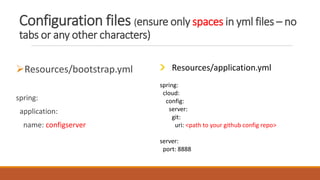 Configuration files (ensure only spaces in yml files – no
tabs or any other characters)
Resources/bootstrap.yml
spring:
application:
name: configserver
Resources/application.yml
spring:
cloud:
config:
server:
git:
uri: <path to your github config repo>
server:
port: 8888
 