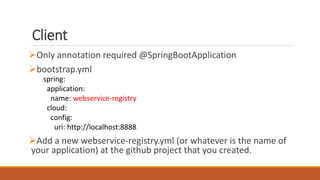 Client
Only annotation required @SpringBootApplication
bootstrap.yml
Add a new webservice-registry.yml (or whatever is the name of
your application) at the github project that you created.
spring:
application:
name: webservice-registry
cloud:
config:
uri: http://localhost:8888
 