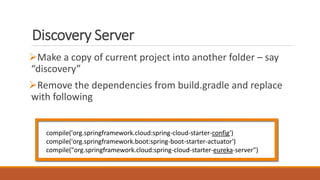Discovery Server
Make a copy of current project into another folder – say
“discovery”
Remove the dependencies from build.gradle and replace
with following
compile('org.springframework.cloud:spring-cloud-starter-config')
compile('org.springframework.boot:spring-boot-starter-actuator')
compile("org.springframework.cloud:spring-cloud-starter-eureka-server")
 