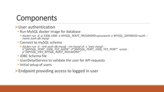 Components
User authentication
• Run MySQL docker image for database
 docker run -d -p 3306:3306 -e MYSQL_ROOT_PASSWORD=password -e MYSQL_DATABASE=auth --
name auth-db mysql
• Connect to mySQL schema
 docker run -it --link auth-db:mysql --rm mysql sh -c 'exec mysql -
h"$MYSQL_PORT_3306_TCP_ADDR" -P"$MYSQL_PORT_3306_TCP_PORT" -uroot -
p"$MYSQL_ENV_MYSQL_ROOT_PASSWORD"'
• JDBC Schema file
• UserDetailService to validate the user for API requests
• Initial setup of users
Endpoint providing access to logged in user
 