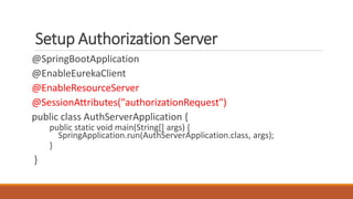 Setup Authorization Server
@SpringBootApplication
@EnableEurekaClient
@EnableResourceServer
@SessionAttributes("authorizationRequest")
public class AuthServerApplication {
public static void main(String[] args) {
SpringApplication.run(AuthServerApplication.class, args);
}
}
 
