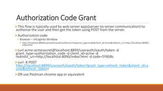 Authorization Code Grant
This flow is typically used by web server apps(server-to-server communication) to
authorize the user and then get the token using POST from the server.
Authorization code
• Browser – InCognito Window
 http://localhost:8899/userauth/oauth/authorize?response_type=code&client_id=acme&redirect_uri=http://localhost:8090/i
ndex.html
curl acme:acmesecret@localhost:8899/userauth/oauth/token -d
grant_type=authorization_code -d client_id=acme -d
redirect_uri=http://localhost:8090/index.html -d code=5YBSBs
curl -X POST
http://localhost:8899/userauth/oauth/token?grant_type=refresh_token&client_id=a
cme&refresh_token=
OR use Postman chrome app or equivalent
 