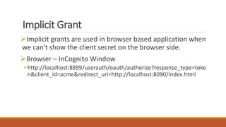 Implicit Grant
Implicit grants are used in browser based application when
we can't show the client secret on the browser side.
Browser – InCognito Window
• http://localhost:8899/userauth/oauth/authorize?response_type=toke
n&client_id=acme&redirect_uri=http://localhost:8090/index.html
 