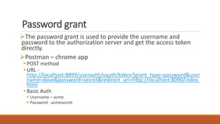 Password grant
The password grant is used to provide the username and
password to the authorization server and get the access token
directly.
Postman – chrome app
• POST method
• URL -
http://localhost:8899/userauth/oauth/token?grant_type=password&user
name=dave&password=secret&redirect_uri=http://localhost:8090/index.
html
• Basic Auth
 Username – acme
 Password - acmesecret
 