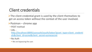Client credentials
The client credential grant is used by the client themselves to
get an access token without the context of the user involved.
Postman – chrome app
• POST method
• URL -
http://localhost:8899/userauth/oauth/token?grant_type=client_credenti
als&client_id=acme&client_secret=acmesecret
• No Auth
 We are bypassing the user.
 
