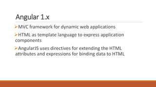 Angular 1.x
MVC framework for dynamic web applications
HTML as template language to express application
components
AngularJS uses directives for extending the HTML
attributes and expressions for binding data to HTML
 