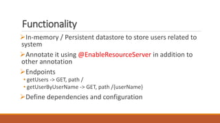 Functionality
In-memory / Persistent datastore to store users related to
system
Annotate it using @EnableResourceServer in addition to
other annotation
Endpoints
• getUsers -> GET, path /
• getUserByUserName -> GET, path /{userName}
Define dependencies and configuration
 