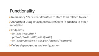 Functionality
In-memory / Persistent datastore to store tasks related to user
Annotate it using @EnableResourceServer in addition to other
annotation
Endpoints
• getTasks -> GET, path /
• getTaskByTaskId -> GET, path /{taskId}
• getTasksByUserName -> GET, path /usertask/{userName}
Define dependencies and configuration
 