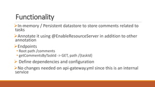 Functionality
In-memory / Persistent datastore to store comments related to
tasks
Annotate it using @EnableResourceServer in addition to other
annotation
Endpoints
• Root path /comments
• getCommentsByTaskId -> GET, path /{taskId}
 Define dependencies and configuration
No changes needed on api-gateway.yml since this is an internal
service
 