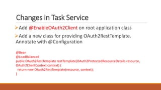 Changes in Task Service
Add @EnableOAuth2Client on root application class
Add a new class for providing OAuth2RestTemplate.
Annotate with @Configuration
@Bean
@LoadBalanced
public OAuth2RestTemplate restTemplate(OAuth2ProtectedResourceDetails resource,
OAuth2ClientContext context) {
return new OAuth2RestTemplate(resource, context);
}
 