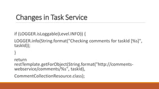 Changes in Task Service
if (LOGGER.isLoggable(Level.INFO)) {
LOGGER.info(String.format("Checking comments for taskId [%s]",
taskId));
}
return
restTemplate.getForObject(String.format("http://comments-
webservice/comments/%s", taskId),
CommentCollectionResource.class);
 