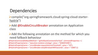 Dependencies
compile("org.springframework.cloud:spring-cloud-starter-
hystrix")
Add @EnableCircuitBreaker annotation on Application
class
Add the following annotation on the method for which you
need fallback behaviour
@HystrixCommand(fallbackMethod = "getFallbackCommentsForTask", commandProperties = {
@HystrixProperty(name = "execution.isolation.strategy", value = "SEMAPHORE"),
@HystrixProperty(name = "circuitBreaker.requestVolumeThreshold", value = "10"),
@HystrixProperty(name = "circuitBreaker.sleepWindowInMilliseconds", value = "1000") })
 