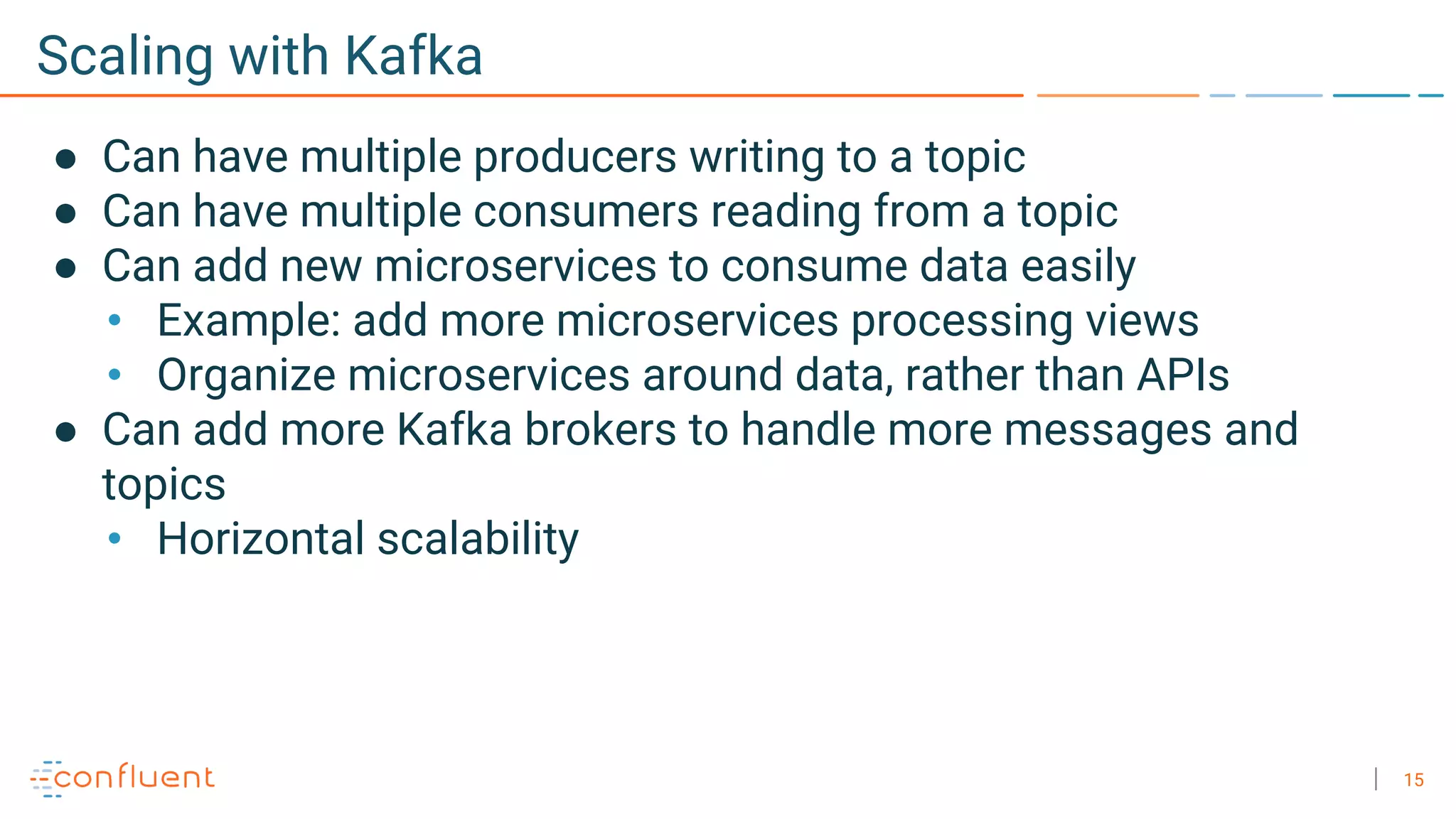 15
Scaling with Kafka
● Can have multiple producers writing to a topic
● Can have multiple consumers reading from a topic
● Can add new microservices to consume data easily
• Example: add more microservices processing views
• Organize microservices around data, rather than APIs
● Can add more Kafka brokers to handle more messages and
topics
• Horizontal scalability
 