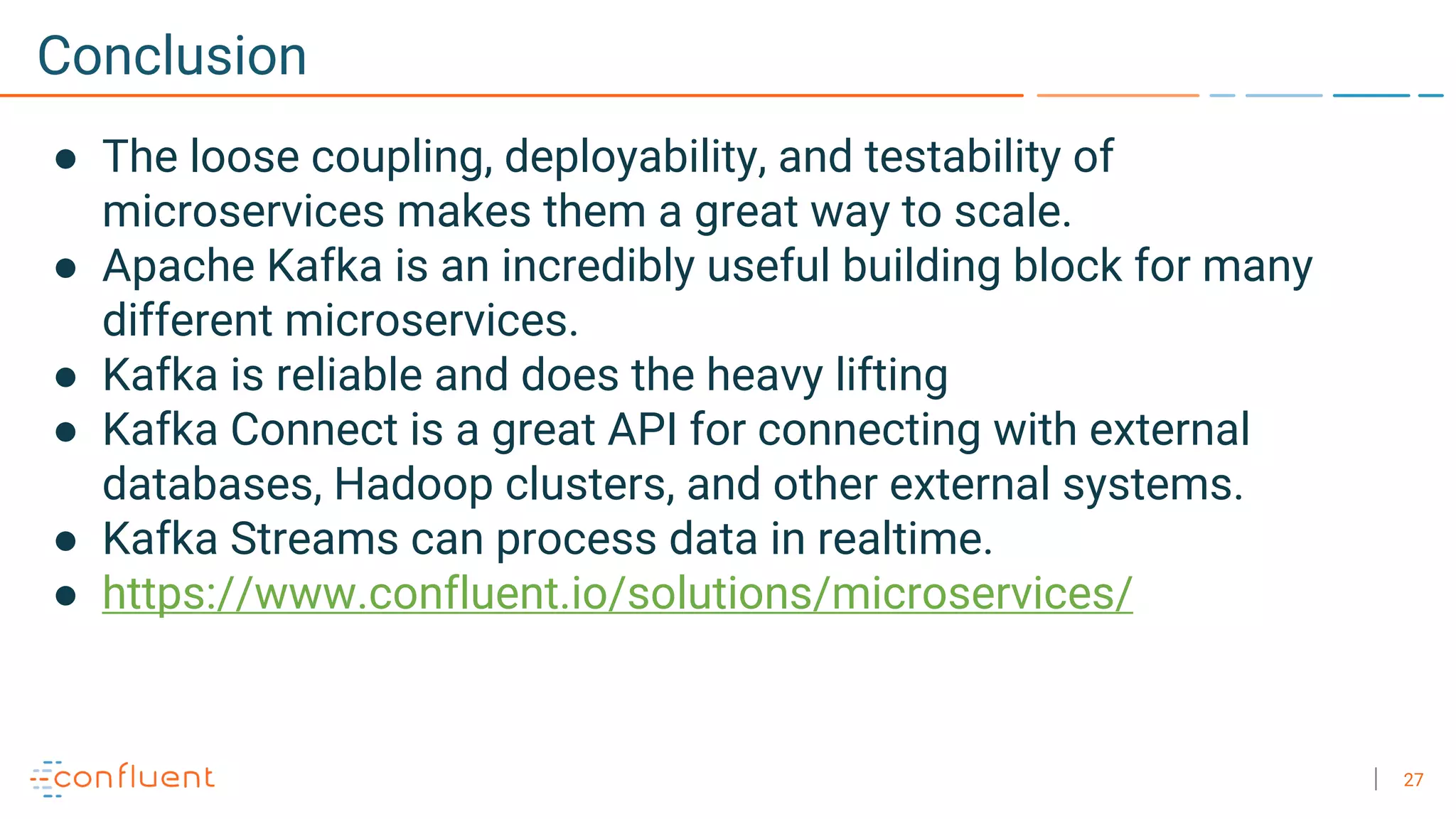 27
Conclusion
● The loose coupling, deployability, and testability of
microservices makes them a great way to scale.
● Apache Kafka is an incredibly useful building block for many
different microservices.
● Kafka is reliable and does the heavy lifting
● Kafka Connect is a great API for connecting with external
databases, Hadoop clusters, and other external systems.
● Kafka Streams can process data in realtime.
● https://www.confluent.io/solutions/microservices/
 