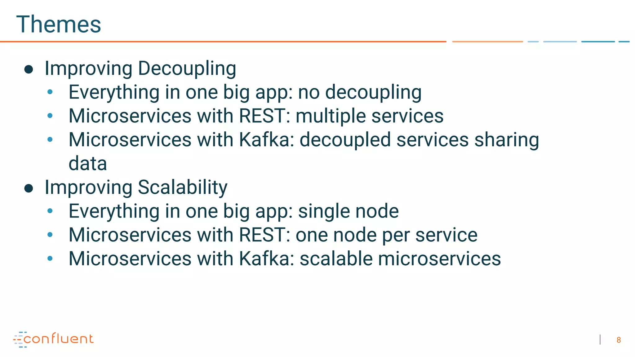8
Themes
● Improving Decoupling
• Everything in one big app: no decoupling
• Microservices with REST: multiple services
• Microservices with Kafka: decoupled services sharing
data
● Improving Scalability
• Everything in one big app: single node
• Microservices with REST: one node per service
• Microservices with Kafka: scalable microservices
 