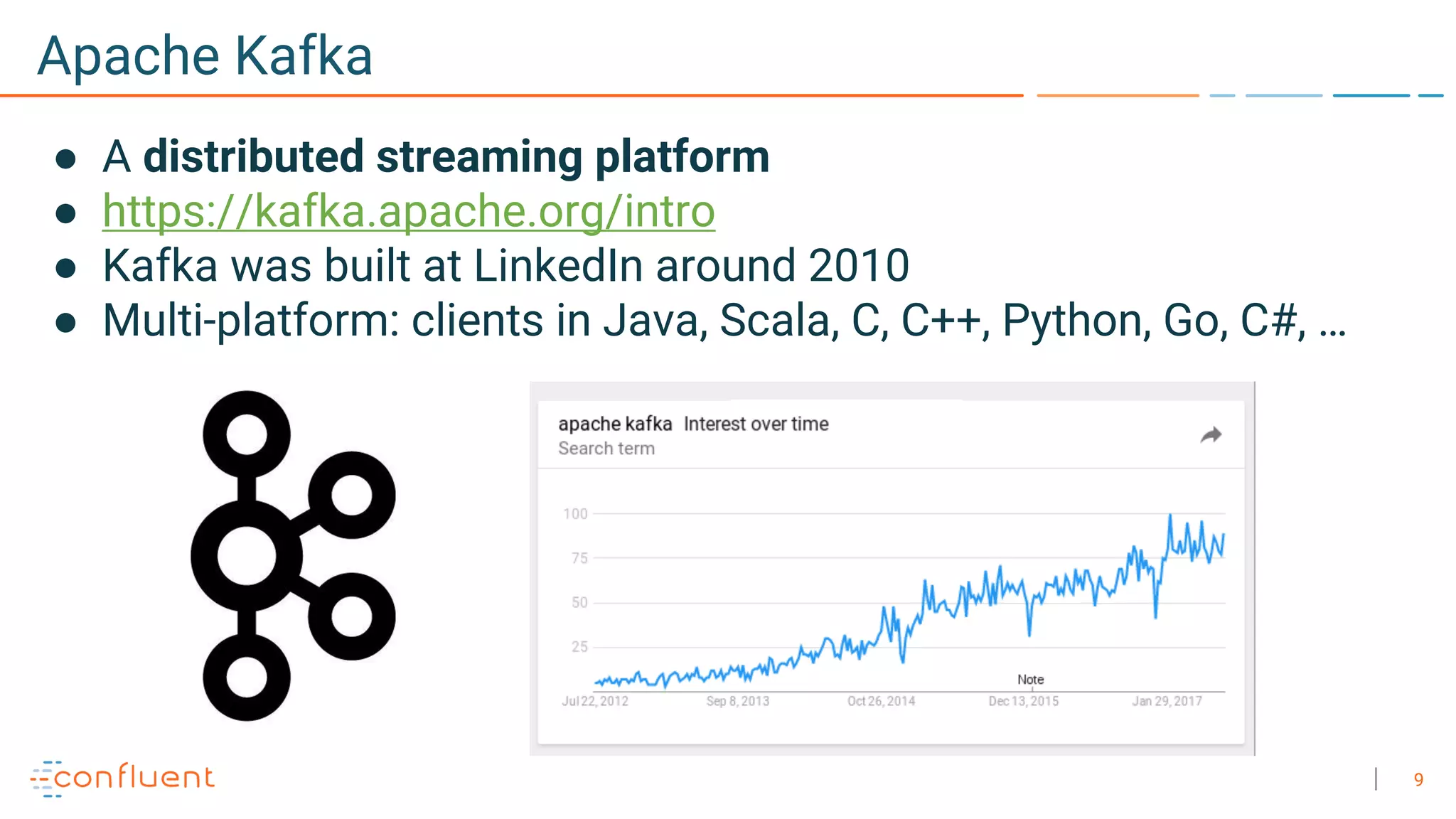 9
Apache Kafka
● A distributed streaming platform
● https://kafka.apache.org/intro
● Kafka was built at LinkedIn around 2010
● Multi-platform: clients in Java, Scala, C, C++, Python, Go, C#, …
 