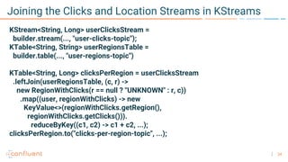 24
Joining the Clicks and Location Streams in KStreams
KStream<String, Long> userClicksStream =
builder.stream(..., "user-clicks-topic");
KTable<String, String> userRegionsTable =
builder.table(..., "user-regions-topic")
KTable<String, Long> clicksPerRegion = userClicksStream
.leftJoin(userRegionsTable, (c, r) ->
new RegionWithClicks(r == null ? "UNKNOWN" : r, c))
.map((user, regionWithClicks) -> new
KeyValue<>(regionWithClicks.getRegion(),
regionWithClicks.getClicks())).
reduceByKey((c1, c2) -> c1 + c2, ...);
clicksPerRegion.to("clicks-per-region-topic", ...);
 