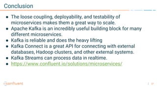 27
Conclusion
● The loose coupling, deployability, and testability of
microservices makes them a great way to scale.
● Apache Kafka is an incredibly useful building block for many
different microservices.
● Kafka is reliable and does the heavy lifting
● Kafka Connect is a great API for connecting with external
databases, Hadoop clusters, and other external systems.
● Kafka Streams can process data in realtime.
● https://www.confluent.io/solutions/microservices/
 