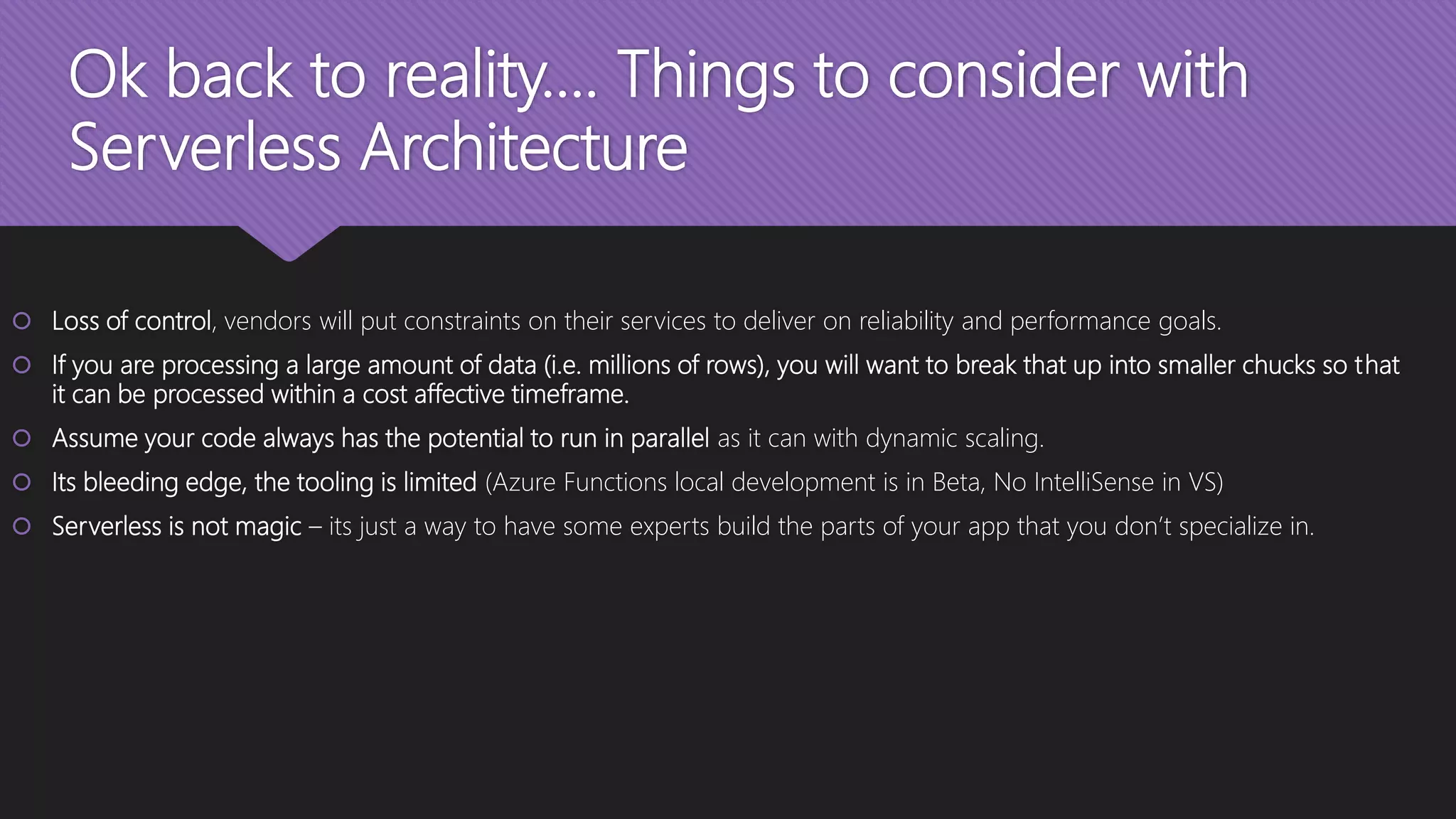 Ok back to reality…. Things to consider with Serverless Architecture  Loss of control, vendors will put constraints on their services to deliver on reliability and performance goals.  If you are processing a large amount of data (i.e. millions of rows), you will want to break that up into smaller chucks so that it can be processed within a cost affective timeframe.  Assume your code always has the potential to run in parallel as it can with dynamic scaling.  Its bleeding edge, the tooling is limited (Azure Functions local development is in Beta, No IntelliSense in VS)  Serverless is not magic – its just a way to have some experts build the parts of your app that you don’t specialize in. 