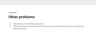 Other problems
● Maintenance of the API documentation.
● JSON is text based which added unnecessary burden to the performance when serializing and
deserializing data.
 