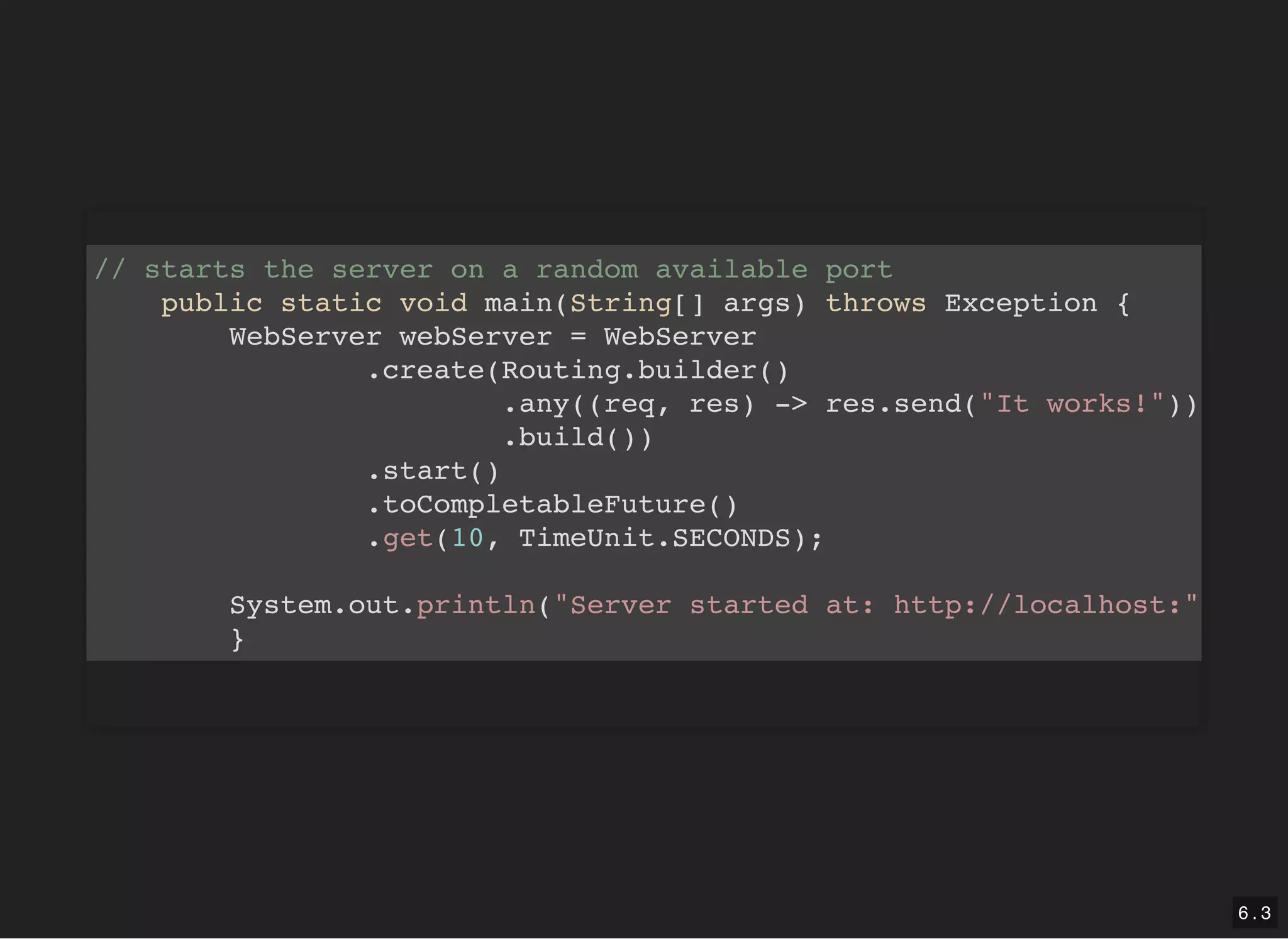 // starts the server on a random available port public static void main(String[] args) throws Exception { WebServer webServer = WebServer .create(Routing.builder() .any((req, res) -> res.send("It works!")) .build()) .start() .toCompletableFuture() .get(10, TimeUnit.SECONDS); System.out.println("Server started at: http://localhost:" } 6 . 3 